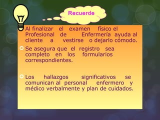  Al finalizar el examen físico el
Profesional de Enfermería ayuda al
cliente a vestirse o dejarlo cómodo.
 Se asegura que el registro sea
completo en los formularios
correspondientes.
 Los hallazgos significativos se
comunican al personal enfermero y
médico verbalmente y plan de cuidados.
Recuerde
 