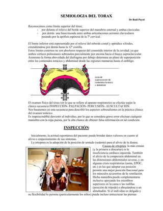 SEMIOLOGIA DEL TORAX
                                                                                     Dr Raúl Puyol

Reconocemos como límite superior del tórax:
      - por delante el relieve del borde superior del manubrio esternal y ambas clavículas.
      - por detrás una línea trazada entre ambas articulaciones acromio claviculares
         pasando por la apófisis espinosa de la 7ª cervical.

El límite inferior está representado por el relieve del reborde costal y apéndice xifoides,
extendiéndose por detrás hasta la 12ª costilla.
Estos límites externos no son absolutos respecto del contenido interior de la cavidad, ya que
ambos vértices pulmonares sobresalen parcialmente por encima hacia el hueco supraclavicular.
Asimismo la forma abovedada del diafragma por debajo determina un plano de superposición
entre los contenidos torácico y abdominal desde las regiones mamarias hasta el ombligo.




El examen físico del tórax (en lo que se refiere al aparato respiratorio) se efectúa según la
clásica secuencia INSPECCIÓN- PALPACIÓN- PERCUSIÓN- AUSCULTACIÓN.
Nos basaremos en esta secuencia para describir los aspectos sobresalientes en la práctica clínica
del examen torácico.
Es imprescindible desvestir al individuo, por lo que se considera grave error efectuar cualquier
maniobra con la ropa puesta, por la alta chance de obtener falsa información en tal condición.

                              INSPECCIÓN:
   Inicialmente, la actitud espontánea del paciente puede brindar datos valiosos en cuanto al
alivio o empeoramiento de sus síntomas.
   La ortopnea es la adopción de la posición de sentado (sedente) para el alivio de la disnea.
                                                                Causas de ortopnea: la más común
                                                       (y la primera a descartar) es la
                                                       insuficiencia cardíaca izquierda. También
                                                       el alivio de la compresión abdominal en
                                                       las distensiones abdominales severas, y en
                                                       algunas crisis respiratorias (asma, EPOC,
                                                       etc.) en las que adoptar esa posición
                                                       permite una mejor posición funcional para
                                                       los músculos accesorios de la ventilación.
                                                       Dicha maniobra puede complementarse
                                                       inclusive apoyando los miembros
                                                       superiores en la cama o las rodillas
                                                       (posición de trípode) o abrazándose a un
                                                       almohadón. Si el individuo es delgado y
su flexibilidad lo permite (particularmente los niños) puede incluso entrecruzar las piernas
 