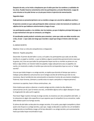 Después de esto, se les invita a desplazarse por el salón para leer los nombres y cualidades de
los otros. Pueden hacerse comentarios entre los participantes y circular libremente. Luego de
unos minutos se les pide formar un círculo para iniciar el ejercicio de memorización.
Segunda etapa:
Cada persona se presenta (primero con su nombre y luego con uno de los adjetivos escritos.)
El ejercicio consiste en que cada participante debe comenzar a decir de memoria el nombre y el
adjetivo de los que hablaron anteriormente y luego el suyo.
Los participantes pueden, si se olvidan, leer las tarjetas, ya que el objetivo principal del juego no
es que memoricen sino que se conozcan y se integren.
El coordinador puede producir variantes para amenizar, como que cada uno debe recordar uno
o dos, al azar - o que cada uno tenga que recordar a aquel que tenga el mismo color de ropa -
etc.
EL AMIGO SECRETO
Objetivo: Crear un clima de compañerismo e integración.
Material : Papeles pequeños.
Desarrollo: El primer día del taller o curso, se le pide a los participantes que cada uno de ellos
escriba en un papel su nombre , a que se dedica y alguna característica personal (como cosas que
le gustan, etc.) Una vez que todos los participantes hayan escrito su nombre se ponen en una
bolsa o algo similar y se mezclan todos los papeles; luego cada persona saca un papelito a la
suerte, sin mostrarlo a nadie; el nombre que esta escrito corresponde al que va a ser su "amigo
secreto".
Una vez que todos tengan a su amigo secreto, se explica que durante el tiempo que vamos a
trabajar juntos debemos comunicarnos con el amigos secreto de tal forma que este no nos
reconozca. Que el sentido de esta comunicación es levantar el animo de una manera simpática y
fraternal, hacer bromas, (siempre y cuando estas no vayan a perjudicar a ninguna persona )
reconocer sus aportes, hacer críticas constructivas , etc.
Estos implica que vamos a observar a nuestro amigo secreto y todos los días debemos
comunicarnos con él, ( por lo menos una vez) , enviándole alguna carta o algún obsequio ( lo que
la imaginación de cada cual le sugiera).
Para hacer llegar nuestro mensaje al amigo secreto, lo enviamos con otro compañero del taller , o
lo colocamos en algún sitio especifico en que sepamos que el compañero lo va a encontrar; nadie
debe delatar quien es el amigo secreto.
El ultimo día del taller se descubre los amigos secretos. A la suerte, pasa algún compañero y dicen
quien cree él que es su amigo secreto, y por que ; luego se descubre si acertó o no y el verdadero
amigo secreto se manifiesta y luego a él le toca descubrir a su amigo secreto y así sucesivamente
hasta que todos hayan encontrado el suyo.
 