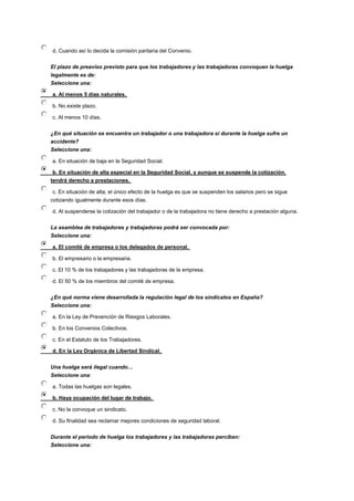 d. Cuando así lo decida la comisión paritaria del Convenio.
El plazo de preaviso previsto para que los trabajadores y las trabajadoras convoquen la huelga
legalmente es de:
Seleccione una:
a. Al menos 5 días naturales.
b. No existe plazo.
c. Al menos 10 días.
¿En qué situación se encuentra un trabajador o una trabajadora si durante la huelga sufre un
accidente?
Seleccione una:
a. En situación de baja en la Seguridad Social.
b. En situación de alta especial en la Seguridad Social, y aunque se suspende la cotización,
tendrá derecho a prestaciones.
c. En situación de alta, el único efecto de la huelga es que se suspenden los salarios pero se sigue
cotizando igualmente durante esos días.
d. Al suspenderse la cotización del trabajador o de la trabajadora no tiene derecho a prestación alguna.
La asamblea de trabajadores y trabajadoras podrá ser convocada por:
Seleccione una:
a. El comité de empresa o los delegados de personal.
b. El empresario o la empresaria.
c. El 10 % de los trabajadores y las trabajadoras de la empresa.
d. El 50 % de los miembros del comité de empresa.
¿En qué norma viene desarrollada la regulación legal de los sindicatos en España?
Seleccione una:
a. En la Ley de Prevención de Riesgos Laborales.
b. En los Convenios Colectivos.
c. En el Estatuto de los Trabajadores.
d. En la Ley Orgánica de Libertad Sindical.
Una huelga será ilegal cuando…
Seleccione una:
a. Todas las huelgas son legales.
b. Haya ocupación del lugar de trabajo.
c. No la convoque un sindicato.
d. Su finalidad sea reclamar mejores condiciones de seguridad laboral.
Durante el periodo de huelga los trabajadores y las trabajadoras perciben:
Seleccione una:
 