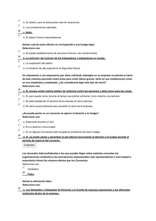 a. Su salario, pero se descuentan días de vacaciones.
b. Los complementos salariales.
c. Nada.
d. El salario mínimo interprofesional.
Señala cuál de estos efectos no corresponde a una huelga legal:
Seleccione una:
a. El posible establecimiento de servicios mínimos o de mantenimiento.
b. La extinción del contrato de los trabajadores y trabajadoras en huelga.
c. La suspensión del salario.
d. La situación de alta especial en la Seguridad Social.
Un empresario o una empresaria que viene sufriendo sabotajes en su empresa se plantea el cierre
de ésta mientras persistan estos actos para evitar daños graves, tanto en sus instalaciones como
en sus empleados y empleadas. ¿Se consideraría legal este tipo de cierre?
Seleccione una:
a. Sí, porque existe notorio peligro de violencia contra las personas o daño grave para las cosas.
b. Sí, pero puede cerrar durante el tiempo que estime suficiente, como máximo una semana.
c. No está establecido el derecho de la empresa al cierre patronal.
d. No sería causa suficiente para proceder al cierre de la empresa.
¿Se puede pactar en un convenio no ejercer el derecho a la huelga?
Seleccione una:
a. Solamente durante un año.
b. Es un derecho irrenunciable.
c. Sí, en algunos Convenios está recogida la prohibición de hacer huelga.
d. Sí, se puede pactar y garantizar la paz laboral renunciando al derecho a la huelga durante el
periodo de vigencia del convenio.
Los Acuerdos Interconfederales a los que pueden llegar sobre materias concretas las
organizaciones sindicales y las asociaciones empresariales más representativas a nivel estatal o
autonómico tienen los mismos efectos que los Convenios.
Seleccione una:
Verdadero
Falso
Señala la afirmación falsa:
Seleccione una:
a. Los Delegados y Delegadas de Personal y el Comité de empresa representan a los diferentes
sindicatos dentro de la empresa.
 