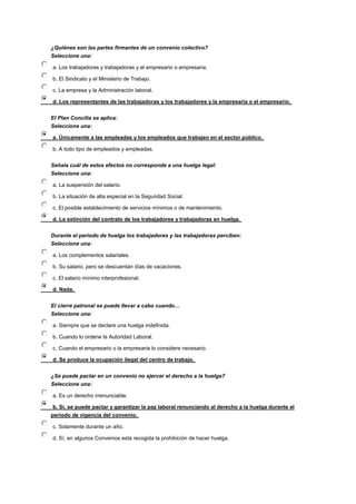 ¿Quiénes son las partes firmantes de un convenio colectivo?
Seleccione una:
a. Los trabajadores y trabajadoras y el empresario o empresaria.
b. El Sindicato y el Ministerio de Trabajo.
c. La empresa y la Administración laboral.
d. Los representantes de las trabajadoras y los trabajadores y la empresaria o el empresario.
El Plan Concilia se aplica:
Seleccione una:
a. Únicamente a las empleadas y los empleados que trabajen en el sector público.
b. A todo tipo de empleados y empleadas.
Señala cuál de estos efectos no corresponde a una huelga legal:
Seleccione una:
a. La suspensión del salario.
b. La situación de alta especial en la Seguridad Social.
c. El posible establecimiento de servicios mínimos o de mantenimiento.
d. La extinción del contrato de los trabajadores y trabajadoras en huelga.
Durante el periodo de huelga los trabajadores y las trabajadoras perciben:
Seleccione una:
a. Los complementos salariales.
b. Su salario, pero se descuentan días de vacaciones.
c. El salario mínimo interprofesional.
d. Nada.
El cierre patronal se puede llevar a cabo cuando…
Seleccione una:
a. Siempre que se declare una huelga indefinida.
b. Cuando lo ordene la Autoridad Laboral.
c. Cuando el empresario o la empresaria lo considere necesario.
d. Se produce la ocupación ilegal del centro de trabajo.
¿Se puede pactar en un convenio no ejercer el derecho a la huelga?
Seleccione una:
a. Es un derecho irrenunciable.
b. Sí, se puede pactar y garantizar la paz laboral renunciando al derecho a la huelga durante el
periodo de vigencia del convenio.
c. Solamente durante un año.
d. Sí, en algunos Convenios está recogida la prohibición de hacer huelga.
 