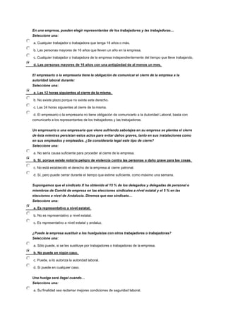 En una empresa, pueden elegir representantes de los trabajadores y las trabajadoras…
Seleccione una:
a. Cualquier trabajador o trabajadora que tenga 18 años o más.
b. Las personas mayores de 16 años que lleven un año en la empresa.
c. Cualquier trabajador o trabajadora de la empresa independientemente del tiempo que lleve trabajando.
d. Las personas mayores de 16 años con una antigüedad de al menos un mes.
El empresario o la empresaria tiene la obligación de comunicar el cierre de la empresa a la
autoridad laboral durante:
Seleccione una:
a. Las 12 horas siguientes al cierre de la misma.
b. No existe plazo porque no existe este derecho.
c. Las 24 horas siguientes al cierre de la misma.
d. El empresario o la empresaria no tiene obligación de comunicarlo a la Autoridad Laboral, basta con
comunicarlo a los representantes de los trabajadores y las trabajadoras.
Un empresario o una empresaria que viene sufriendo sabotajes en su empresa se plantea el cierre
de ésta mientras persistan estos actos para evitar daños graves, tanto en sus instalaciones como
en sus empleados y empleadas. ¿Se consideraría legal este tipo de cierre?
Seleccione una:
a. No sería causa suficiente para proceder al cierre de la empresa.
b. Sí, porque existe notorio peligro de violencia contra las personas o daño grave para las cosas.
c. No está establecido el derecho de la empresa al cierre patronal.
d. Sí, pero puede cerrar durante el tiempo que estime suficiente, como máximo una semana.
Supongamos que el sindicato X ha obtenido el 15 % de los delegados y delegadas de personal o
miembros de Comité de empresa en las elecciones sindicales a nivel estatal y el 5 % en las
elecciones a nivel de Andalucía. Diremos que ese sindicato…
Seleccione una:
a. Es representativo a nivel estatal.
b. No es representativo a nivel estatal.
c. Es representativo a nivel estatal y andaluz.
¿Puede la empresa sustituir a los huelguistas con otros trabajadores o trabajadoras?
Seleccione una:
a. Sólo puede, si se les sustituye por trabajadores o trabajadoras de la empresa.
b. No puede en nigún caso.
c. Puede, si lo autoriza la autoridad laboral.
d. Si puede en cualquier caso.
Una huelga será ilegal cuando…
Seleccione una:
a. Su finalidad sea reclamar mejores condiciones de seguridad laboral.
 