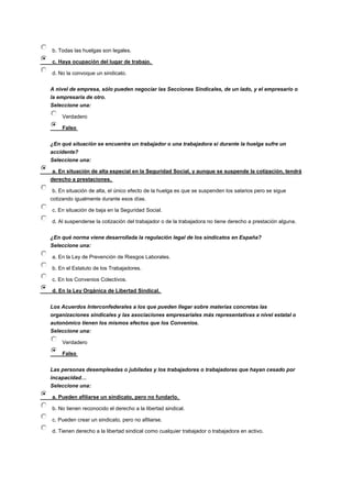 b. Todas las huelgas son legales.
c. Haya ocupación del lugar de trabajo.
d. No la convoque un sindicato.
A nivel de empresa, sólo pueden negociar las Secciones Sindicales, de un lado, y el empresario o
la empresaria de otro.
Seleccione una:
Verdadero
Falso
¿En qué situación se encuentra un trabajador o una trabajadora si durante la huelga sufre un
accidente?
Seleccione una:
a. En situación de alta especial en la Seguridad Social, y aunque se suspende la cotización, tendrá
derecho a prestaciones.
b. En situación de alta, el único efecto de la huelga es que se suspenden los salarios pero se sigue
cotizando igualmente durante esos días.
c. En situación de baja en la Seguridad Social.
d. Al suspenderse la cotización del trabajador o de la trabajadora no tiene derecho a prestación alguna.
¿En qué norma viene desarrollada la regulación legal de los sindicatos en España?
Seleccione una:
a. En la Ley de Prevención de Riesgos Laborales.
b. En el Estatuto de los Trabajadores.
c. En los Convenios Colectivos.
d. En la Ley Orgánica de Libertad Sindical.
Los Acuerdos Interconfederales a los que pueden llegar sobre materias concretas las
organizaciones sindicales y las asociaciones empresariales más representativas a nivel estatal o
autonómico tienen los mismos efectos que los Convenios.
Seleccione una:
Verdadero
Falso
Las personas desempleadas o jubiladas y los trabajadores o trabajadoras que hayan cesado por
incapacidad…
Seleccione una:
a. Pueden afiliarse un sindicato, pero no fundarlo.
b. No tienen reconocido el derecho a la libertad sindical.
c. Pueden crear un sindicato, pero no afiliarse.
d. Tienen derecho a la libertad sindical como cualquier trabajador o trabajadora en activo.
 
