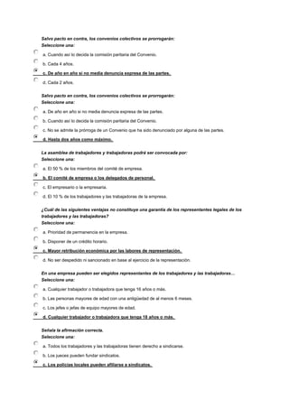 Salvo pacto en contra, los convenios colectivos se prorrogarán:
Seleccione una:
a. Cuando así lo decida la comisión paritaria del Convenio.
b. Cada 4 años.
c. De año en año si no media denuncia expresa de las partes.
d. Cada 2 años.
Salvo pacto en contra, los convenios colectivos se prorrogarán:
Seleccione una:
a. De año en año si no media denuncia expresa de las partes.
b. Cuando así lo decida la comisión paritaria del Convenio.
c. No se admite la prórroga de un Convenio que ha sido denunciado por alguna de las partes.
d. Hasta dos años como máximo.
La asamblea de trabajadores y trabajadoras podrá ser convocada por:
Seleccione una:
a. El 50 % de los miembros del comité de empresa.
b. El comité de empresa o los delegados de personal.
c. El empresario o la empresaria.
d. El 10 % de los trabajadores y las trabajadoras de la empresa.
¿Cuál de las siguientes ventajas no constituye una garantía de los representantes legales de los
trabajadores y las trabajadoras?
Seleccione una:
a. Prioridad de permanencia en la empresa.
b. Disponer de un crédito horario.
c. Mayor retribución económica por las labores de representación.
d. No ser despedido ni sancionado en base al ejercicio de la representación.
En una empresa pueden ser elegidos representantes de los trabajadores y las trabajadoras…
Seleccione una:
a. Cualquier trabajador o trabajadora que tenga 16 años o más.
b. Las personas mayores de edad con una antigüedad de al menos 6 meses.
c. Los jefes o jefas de equipo mayores de edad.
d. Cualquier trabajador o trabajadora que tenga 18 años o más.
Señala la afirmación correcta.
Seleccione una:
a. Todos los trabajadores y las trabajadoras tienen derecho a sindicarse.
b. Los jueces pueden fundar sindicatos.
c. Los policías locales pueden afiliarse a sindicatos.
 