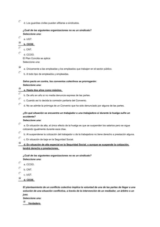 d. Los guardias civiles pueden afiliarse a sindicatos.
¿Cuál de las siguientes organizaciones no es un sindicato?
Seleccione una:
a. UGT.
b. CEOE.
c. CNT.
d. CCOO.
El Plan Concilia se aplica:
Seleccione una:
a. Únicamente a las empleadas y los empleados que trabajen en el sector público.
b. A todo tipo de empleados y empleadas.
Salvo pacto en contra, los convenios colectivos se prorrogarán:
Seleccione una:
a. Hasta dos años como máximo.
b. De año en año si no media denuncia expresa de las partes.
c. Cuando así lo decida la comisión paritaria del Convenio.
d. No se admite la prórroga de un Convenio que ha sido denunciado por alguna de las partes.
¿En qué situación se encuentra un trabajador o una trabajadora si durante la huelga sufre un
accidente?
Seleccione una:
a. En situación de alta, el único efecto de la huelga es que se suspenden los salarios pero se sigue
cotizando igualmente durante esos días.
b. Al suspenderse la cotización del trabajador o de la trabajadora no tiene derecho a prestación alguna.
c. En situación de baja en la Seguridad Social.
d. En situación de alta especial en la Seguridad Social, y aunque se suspende la cotización,
tendrá derecho a prestaciones.
¿Cuál de las siguientes organizaciones no es un sindicato?
Seleccione una:
a. CCOO.
b. CNT.
c. UGT.
d. CEOE.
El planteamiento de un conflicto colectivo implica la voluntad de una de las partes de llegar a una
solución de una situación conflictiva, a través de la intervención de un mediador, un árbitro o un
juez.
Seleccione una:
Verdadero
 