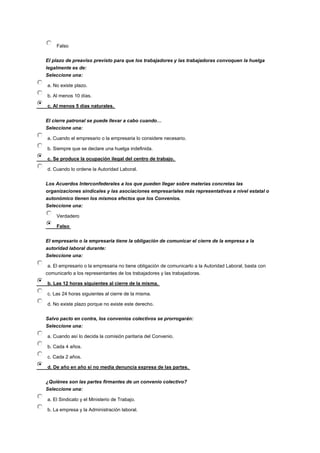 Falso
El plazo de preaviso previsto para que los trabajadores y las trabajadoras convoquen la huelga
legalmente es de:
Seleccione una:
a. No existe plazo.
b. Al menos 10 días.
c. Al menos 5 días naturales.
El cierre patronal se puede llevar a cabo cuando…
Seleccione una:
a. Cuando el empresario o la empresaria lo considere necesario.
b. Siempre que se declare una huelga indefinida.
c. Se produce la ocupación ilegal del centro de trabajo.
d. Cuando lo ordene la Autoridad Laboral.
Los Acuerdos Interconfederales a los que pueden llegar sobre materias concretas las
organizaciones sindicales y las asociaciones empresariales más representativas a nivel estatal o
autonómico tienen los mismos efectos que los Convenios.
Seleccione una:
Verdadero
Falso
El empresario o la empresaria tiene la obligación de comunicar el cierre de la empresa a la
autoridad laboral durante:
Seleccione una:
a. El empresario o la empresaria no tiene obligación de comunicarlo a la Autoridad Laboral, basta con
comunicarlo a los representantes de los trabajadores y las trabajadoras.
b. Las 12 horas siguientes al cierre de la misma.
c. Las 24 horas siguientes al cierre de la misma.
d. No existe plazo porque no existe este derecho.
Salvo pacto en contra, los convenios colectivos se prorrogarán:
Seleccione una:
a. Cuando así lo decida la comisión paritaria del Convenio.
b. Cada 4 años.
c. Cada 2 años.
d. De año en año si no media denuncia expresa de las partes.
¿Quiénes son las partes firmantes de un convenio colectivo?
Seleccione una:
a. El Sindicato y el Ministerio de Trabajo.
b. La empresa y la Administración laboral.
 