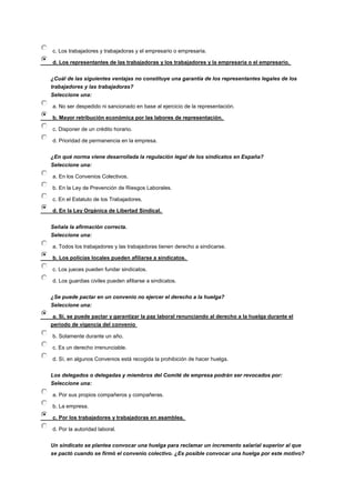 c. Los trabajadores y trabajadoras y el empresario o empresaria.
d. Los representantes de las trabajadoras y los trabajadores y la empresaria o el empresario.
¿Cuál de las siguientes ventajas no constituye una garantía de los representantes legales de los
trabajadores y las trabajadoras?
Seleccione una:
a. No ser despedido ni sancionado en base al ejercicio de la representación.
b. Mayor retribución económica por las labores de representación.
c. Disponer de un crédito horario.
d. Prioridad de permanencia en la empresa.
¿En qué norma viene desarrollada la regulación legal de los sindicatos en España?
Seleccione una:
a. En los Convenios Colectivos.
b. En la Ley de Prevención de Riesgos Laborales.
c. En el Estatuto de los Trabajadores.
d. En la Ley Orgánica de Libertad Sindical.
Señala la afirmación correcta.
Seleccione una:
a. Todos los trabajadores y las trabajadoras tienen derecho a sindicarse.
b. Los policías locales pueden afiliarse a sindicatos.
c. Los jueces pueden fundar sindicatos.
d. Los guardias civiles pueden afiliarse a sindicatos.
¿Se puede pactar en un convenio no ejercer el derecho a la huelga?
Seleccione una:
a. Sí, se puede pactar y garantizar la paz laboral renunciando al derecho a la huelga durante el
periodo de vigencia del convenio
b. Solamente durante un año.
c. Es un derecho irrenunciable.
d. Sí, en algunos Convenios está recogida la prohibición de hacer huelga.
Los delegados o delegadas y miembros del Comité de empresa podrán ser revocados por:
Seleccione una:
a. Por sus propios compañeros y compañeras.
b. La empresa.
c. Por los trabajadores y trabajadoras en asamblea.
d. Por la autoridad laboral.
Un sindicato se plantea convocar una huelga para reclamar un incremento salarial superior al que
se pactó cuando se firmó el convenio colectivo. ¿Es posible convocar una huelga por este motivo?
 