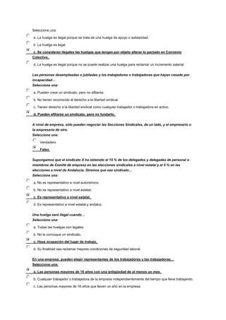 Seleccione una:
a. La huelga es ilegal porque se trata de una huelga de apoyo o solidaridad.
b. La huelga es legal.
c. Se consideran ilegales las huelgas que tengan por objeto alterar lo pactado en Convenio
Colectivo.
d. La huelga es ilegal porque no se puede realizar una huelga para reclamar un incremento salarial.
Las personas desempleadas o jubiladas y los trabajadores o trabajadoras que hayan cesado por
incapacidad…
Seleccione una:
a. Pueden crear un sindicato, pero no afiliarse.
b. No tienen reconocido el derecho a la libertad sindical.
c. Tienen derecho a la libertad sindical como cualquier trabajador o trabajadora en activo.
d. Pueden afiliarse un sindicato, pero no fundarlo.
A nivel de empresa, sólo pueden negociar las Secciones Sindicales, de un lado, y el empresario o
la empresaria de otro.
Seleccione una:
Verdadero
Falso
Supongamos que el sindicato X ha obtenido el 15 % de los delegados y delegadas de personal o
miembros de Comité de empresa en las elecciones sindicales a nivel estatal y el 5 % en las
elecciones a nivel de Andalucía. Diremos que ese sindicato…
Seleccione una:
a. No es representativo a nivel autonómico.
b. No es representativo a nivel estatal.
c. Es representativo a nivel estatal.
d. Es representativo a nivel estatal y andaluz.
Una huelga será ilegal cuando…
Seleccione una:
a. Todas las huelgas son legales.
b. No la convoque un sindicato.
c. Haya ocupación del lugar de trabajo.
d. Su finalidad sea reclamar mejores condiciones de seguridad laboral.
En una empresa, pueden elegir representantes de los trabajadores y las trabajadoras…
Seleccione una:
a. Las personas mayores de 16 años con una antigüedad de al menos un mes.
b. Cualquier trabajador o trabajadora de la empresa independientemente del tiempo que lleve trabajando.
c. Las personas mayores de 16 años que lleven un año en la empresa.
 