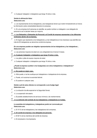 d. Cualquier trabajador o trabajadora que tenga 18 años o más.
Señala la afirmación falsa:
Seleccione una:
a. Los representantes de los trabajadores y las trabajadoras tienen que recibir trimestralmente al menos
la información sobre siniestralidad laboral en la empresa.
b. En una empresa de 8 personas en plantilla, se puede nombrar un delegado o una delegada de
personal si así lo deciden éstas por mayoría.
c. Los Delegados y Delegadas de Personal y el Comité de empresa representan a los diferentes
sindicatos dentro de la empresa.
d. El órgano que representa a los trabajadores y a las trabajadoras en las empresas cuya plantilla sea
más de 50 trabajadores se denomina comité de empresa.
En una empresa pueden ser elegidos representantes de los trabajadores y las trabajadoras…
Seleccione una:
a. Las personas mayores de edad con una antigüedad de al menos 6 meses.
b. Cualquier trabajador o trabajadora que tenga 18 años o más.
c. Los jefes o jefas de equipo mayores de edad.
d. Cualquier trabajador o trabajadora que tenga 16 años o más.
¿Puede la empresa sustituir a los huelguistas con otros trabajadores o trabajadoras?
Seleccione una:
a. No puede en nigún caso.
b. Sólo puede, si se les sustituye por trabajadores o trabajadoras de la empresa.
c. Puede, si lo autoriza la autoridad laboral.
d. Si puede en cualquier caso.
Señala cuál de estos efectos no corresponde a una huelga legal:
Seleccione una:
a. La situación de alta especial en la Seguridad Social.
b. La suspensión del salario.
c. El posible establecimiento de servicios mínimos o de mantenimiento.
d. La extinción del contrato de los trabajadores y trabajadoras en huelga.
La asamblea de trabajadores y trabajadoras podrá ser convocada por:
Seleccione una:
a. El 10 % de los trabajadores y las trabajadoras de la empresa.
b. El comité de empresa o los delegados de personal.
c. El 50 % de los miembros del comité de empresa.
d. El empresario o la empresaria.
 