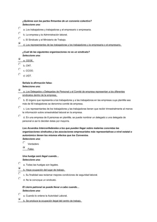 ¿Quiénes son las partes firmantes de un convenio colectivo?
Seleccione una:
a. Los trabajadores y trabajadoras y el empresario o empresaria.
b. La empresa y la Administración laboral.
c. El Sindicato y el Ministerio de Trabajo.
d. Los representantes de las trabajadoras y los trabajadores y la empresaria o el empresario.
¿Cuál de las siguientes organizaciones no es un sindicato?
Seleccione una:
a. CEOE.
b. CNT.
c. CCOO.
d. UGT.
Señala la afirmación falsa:
Seleccione una:
a. Los Delegados y Delegadas de Personal y el Comité de empresa representan a los diferentes
sindicatos dentro de la empresa.
b. El órgano que representa a los trabajadores y a las trabajadoras en las empresas cuya plantilla sea
más de 50 trabajadores se denomina comité de empresa.
c. Los representantes de los trabajadores y las trabajadoras tienen que recibir trimestralmente al menos
la información sobre siniestralidad laboral en la empresa.
d. En una empresa de 8 personas en plantilla, se puede nombrar un delegado o una delegada de
personal si así lo deciden éstas por mayoría.
Los Acuerdos Interconfederales a los que pueden llegar sobre materias concretas las
organizaciones sindicales y las asociaciones empresariales más representativas a nivel estatal o
autonómico tienen los mismos efectos que los Convenios.
Seleccione una:
Verdadero
Falso
Una huelga será ilegal cuando…
Seleccione una:
a. Todas las huelgas son legales.
b. Haya ocupación del lugar de trabajo.
c. Su finalidad sea reclamar mejores condiciones de seguridad laboral.
d. No la convoque un sindicato.
El cierre patronal se puede llevar a cabo cuando…
Seleccione una:
a. Cuando lo ordene la Autoridad Laboral.
b. Se produce la ocupación ilegal del centro de trabajo.
 