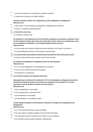 c. Cuando el empresario o la empresaria lo considere necesario.
d. Siempre que se declare una huelga indefinida.
¿Puede la empresa sustituir a los huelguistas con otros trabajadores o trabajadoras?
Seleccione una:
a. Sólo puede, si se les sustituye por trabajadores o trabajadoras de la empresa.
b. Puede, si lo autoriza la autoridad laboral.
c. No puede en nigún caso.
d. Si puede en cualquier caso.
Un empresario o una empresaria que viene sufriendo sabotajes en su empresa se plantea el cierre
de ésta mientras persistan estos actos para evitar daños graves, tanto en sus instalaciones como
en sus empleados y empleadas. ¿Se consideraría legal este tipo de cierre?
Seleccione una:
a. Sí, pero puede cerrar durante el tiempo que estime suficiente, como máximo una semana.
b. No está establecido el derecho de la empresa al cierre patronal.
c. Sí, porque existe notorio peligro de violencia contra las personas o daño grave para las cosas.
d. No sería causa suficiente para proceder al cierre de la empresa.
La asamblea de trabajadores y trabajadoras podrá ser convocada por:
Seleccione una:
a. El 10 % de los trabajadores y las trabajadoras de la empresa.
b. El 50 % de los miembros del comité de empresa.
c. El empresario o la empresaria.
d. El comité de empresa o los delegados de personal.
Supongamos que el sindicato X ha obtenido el 15 % de los delegados y delegadas de personal o
miembros de Comité de empresa en las elecciones sindicales a nivel estatal y el 5 % en las
elecciones a nivel de Andalucía. Diremos que ese sindicato…
Seleccione una:
a. No es representativo a nivel estatal.
b. No es representativo a nivel autonómico.
c. Es representativo a nivel estatal.
d. Es representativo a nivel estatal y andaluz.
¿Puede regularse mediante un Real Decreto el derecho a la huelga de los trabajadores y las
trabajadoras?
Seleccione una:
a. Sí, en caso de extraordinaria y urgente necesidad.
b. No, sólo puede ser regulado mediante una ley de Cortes Generales.
c. No, sólo puede hacerlo el Parlamento por medio de una Ley Orgánica.
d. Sí, el Gobierno puede regularlo mediante un Real decreto.
 