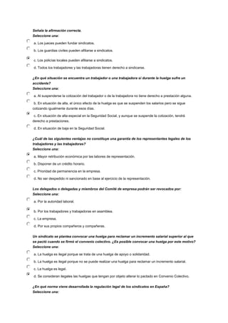 Señala la afirmación correcta.
Seleccione una:
a. Los jueces pueden fundar sindicatos.
b. Los guardias civiles pueden afiliarse a sindicatos.
c. Los policías locales pueden afiliarse a sindicatos.
d. Todos los trabajadores y las trabajadoras tienen derecho a sindicarse.
¿En qué situación se encuentra un trabajador o una trabajadora si durante la huelga sufre un
accidente?
Seleccione una:
a. Al suspenderse la cotización del trabajador o de la trabajadora no tiene derecho a prestación alguna.
b. En situación de alta, el único efecto de la huelga es que se suspenden los salarios pero se sigue
cotizando igualmente durante esos días.
c. En situación de alta especial en la Seguridad Social, y aunque se suspende la cotización, tendrá
derecho a prestaciones.
d. En situación de baja en la Seguridad Social.
¿Cuál de las siguientes ventajas no constituye una garantía de los representantes legales de los
trabajadores y las trabajadoras?
Seleccione una:
a. Mayor retribución económica por las labores de representación.
b. Disponer de un crédito horario.
c. Prioridad de permanencia en la empresa.
d. No ser despedido ni sancionado en base al ejercicio de la representación.
Los delegados o delegadas y miembros del Comité de empresa podrán ser revocados por:
Seleccione una:
a. Por la autoridad laboral.
b. Por los trabajadores y trabajadoras en asamblea.
c. La empresa.
d. Por sus propios compañeros y compañeras.
Un sindicato se plantea convocar una huelga para reclamar un incremento salarial superior al que
se pactó cuando se firmó el convenio colectivo. ¿Es posible convocar una huelga por este motivo?
Seleccione una:
a. La huelga es ilegal porque se trata de una huelga de apoyo o solidaridad.
b. La huelga es ilegal porque no se puede realizar una huelga para reclamar un incremento salarial.
c. La huelga es legal.
d. Se consideran ilegales las huelgas que tengan por objeto alterar lo pactado en Convenio Colectivo.
¿En qué norma viene desarrollada la regulación legal de los sindicatos en España?
Seleccione una:
 