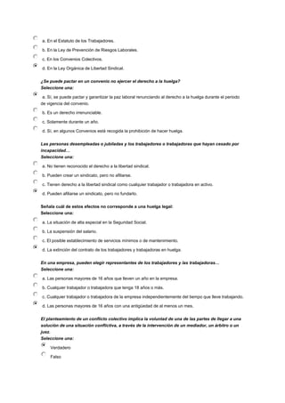 a. En el Estatuto de los Trabajadores.
b. En la Ley de Prevención de Riesgos Laborales.
c. En los Convenios Colectivos.
d. En la Ley Orgánica de Libertad Sindical.
¿Se puede pactar en un convenio no ejercer el derecho a la huelga?
Seleccione una:
a. Sí, se puede pactar y garantizar la paz laboral renunciando al derecho a la huelga durante el periodo
de vigencia del convenio.
b. Es un derecho irrenunciable.
c. Solamente durante un año.
d. Sí, en algunos Convenios está recogida la prohibición de hacer huelga.
Las personas desempleadas o jubiladas y los trabajadores o trabajadoras que hayan cesado por
incapacidad…
Seleccione una:
a. No tienen reconocido el derecho a la libertad sindical.
b. Pueden crear un sindicato, pero no afiliarse.
c. Tienen derecho a la libertad sindical como cualquier trabajador o trabajadora en activo.
d. Pueden afiliarse un sindicato, pero no fundarlo.
Señala cuál de estos efectos no corresponde a una huelga legal:
Seleccione una:
a. La situación de alta especial en la Seguridad Social.
b. La suspensión del salario.
c. El posible establecimiento de servicios mínimos o de mantenimiento.
d. La extinción del contrato de los trabajadores y trabajadoras en huelga.
En una empresa, pueden elegir representantes de los trabajadores y las trabajadoras…
Seleccione una:
a. Las personas mayores de 16 años que lleven un año en la empresa.
b. Cualquier trabajador o trabajadora que tenga 18 años o más.
c. Cualquier trabajador o trabajadora de la empresa independientemente del tiempo que lleve trabajando.
d. Las personas mayores de 16 años con una antigüedad de al menos un mes.
El planteamiento de un conflicto colectivo implica la voluntad de una de las partes de llegar a una
solución de una situación conflictiva, a través de la intervención de un mediador, un árbitro o un
juez.
Seleccione una:
Verdadero
Falso
 