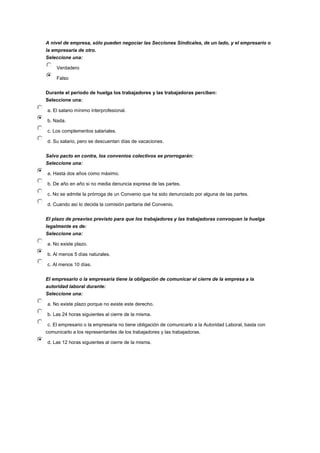 A nivel de empresa, sólo pueden negociar las Secciones Sindicales, de un lado, y el empresario o
la empresaria de otro.
Seleccione una:
Verdadero
Falso
Durante el periodo de huelga los trabajadores y las trabajadoras perciben:
Seleccione una:
a. El salario mínimo interprofesional.
b. Nada.
c. Los complementos salariales.
d. Su salario, pero se descuentan días de vacaciones.
Salvo pacto en contra, los convenios colectivos se prorrogarán:
Seleccione una:
a. Hasta dos años como máximo.
b. De año en año si no media denuncia expresa de las partes.
c. No se admite la prórroga de un Convenio que ha sido denunciado por alguna de las partes.
d. Cuando así lo decida la comisión paritaria del Convenio.
El plazo de preaviso previsto para que los trabajadores y las trabajadoras convoquen la huelga
legalmente es de:
Seleccione una:
a. No existe plazo.
b. Al menos 5 días naturales.
c. Al menos 10 días.
El empresario o la empresaria tiene la obligación de comunicar el cierre de la empresa a la
autoridad laboral durante:
Seleccione una:
a. No existe plazo porque no existe este derecho.
b. Las 24 horas siguientes al cierre de la misma.
c. El empresario o la empresaria no tiene obligación de comunicarlo a la Autoridad Laboral, basta con
comunicarlo a los representantes de los trabajadores y las trabajadoras.
d. Las 12 horas siguientes al cierre de la misma.
 