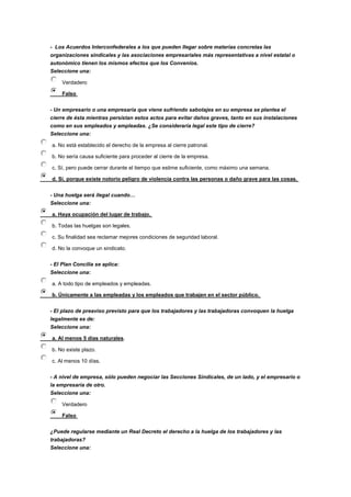 - Los Acuerdos Interconfederales a los que pueden llegar sobre materias concretas las
organizaciones sindicales y las asociaciones empresariales más representativas a nivel estatal o
autonómico tienen los mismos efectos que los Convenios.
Seleccione una:
Verdadero
Falso
- Un empresario o una empresaria que viene sufriendo sabotajes en su empresa se plantea el
cierre de ésta mientras persistan estos actos para evitar daños graves, tanto en sus instalaciones
como en sus empleados y empleadas. ¿Se consideraría legal este tipo de cierre?
Seleccione una:
a. No está establecido el derecho de la empresa al cierre patronal.
b. No sería causa suficiente para proceder al cierre de la empresa.
c. Sí, pero puede cerrar durante el tiempo que estime suficiente, como máximo una semana.
d. Sí, porque existe notorio peligro de violencia contra las personas o daño grave para las cosas.
- Una huelga será ilegal cuando…
Seleccione una:
a. Haya ocupación del lugar de trabajo.
b. Todas las huelgas son legales.
c. Su finalidad sea reclamar mejores condiciones de seguridad laboral.
d. No la convoque un sindicato.
- El Plan Concilia se aplica:
Seleccione una:
a. A todo tipo de empleados y empleadas.
b. Únicamente a las empleadas y los empleados que trabajen en el sector público.
- El plazo de preaviso previsto para que los trabajadores y las trabajadoras convoquen la huelga
legalmente es de:
Seleccione una:
a. Al menos 5 días naturales.
b. No existe plazo.
c. Al menos 10 días.
- A nivel de empresa, sólo pueden negociar las Secciones Sindicales, de un lado, y el empresario o
la empresaria de otro.
Seleccione una:
Verdadero
Falso
¿Puede regularse mediante un Real Decreto el derecho a la huelga de los trabajadores y las
trabajadoras?
Seleccione una:
 