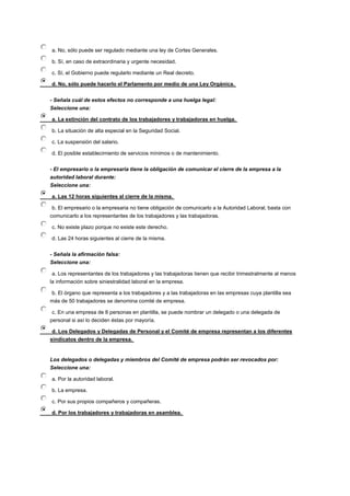 a. No, sólo puede ser regulado mediante una ley de Cortes Generales.
b. Sí, en caso de extraordinaria y urgente necesidad.
c. Sí, el Gobierno puede regularlo mediante un Real decreto.
d. No, sólo puede hacerlo el Parlamento por medio de una Ley Orgánica.
- Señala cuál de estos efectos no corresponde a una huelga legal:
Seleccione una:
a. La extinción del contrato de los trabajadores y trabajadoras en huelga.
b. La situación de alta especial en la Seguridad Social.
c. La suspensión del salario.
d. El posible establecimiento de servicios mínimos o de mantenimiento.
- El empresario o la empresaria tiene la obligación de comunicar el cierre de la empresa a la
autoridad laboral durante:
Seleccione una:
a. Las 12 horas siguientes al cierre de la misma.
b. El empresario o la empresaria no tiene obligación de comunicarlo a la Autoridad Laboral, basta con
comunicarlo a los representantes de los trabajadores y las trabajadoras.
c. No existe plazo porque no existe este derecho.
d. Las 24 horas siguientes al cierre de la misma.
- Señala la afirmación falsa:
Seleccione una:
a. Los representantes de los trabajadores y las trabajadoras tienen que recibir trimestralmente al menos
la información sobre siniestralidad laboral en la empresa.
b. El órgano que representa a los trabajadores y a las trabajadoras en las empresas cuya plantilla sea
más de 50 trabajadores se denomina comité de empresa.
c. En una empresa de 8 personas en plantilla, se puede nombrar un delegado o una delegada de
personal si así lo deciden éstas por mayoría.
d. Los Delegados y Delegadas de Personal y el Comité de empresa representan a los diferentes
sindicatos dentro de la empresa.
Los delegados o delegadas y miembros del Comité de empresa podrán ser revocados por:
Seleccione una:
a. Por la autoridad laboral.
b. La empresa.
c. Por sus propios compañeros y compañeras.
d. Por los trabajadores y trabajadoras en asamblea.
 