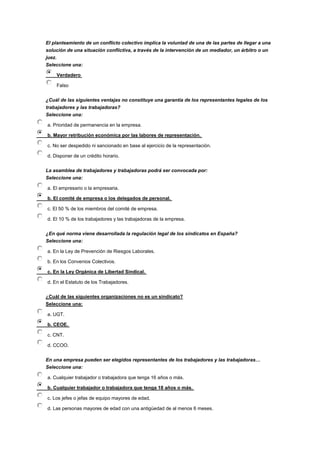 El planteamiento de un conflicto colectivo implica la voluntad de una de las partes de llegar a una
solución de una situación conflictiva, a través de la intervención de un mediador, un árbitro o un
juez.
Seleccione una:
Verdadero
Falso
¿Cuál de las siguientes ventajas no constituye una garantía de los representantes legales de los
trabajadores y las trabajadoras?
Seleccione una:
a. Prioridad de permanencia en la empresa.
b. Mayor retribución económica por las labores de representación.
c. No ser despedido ni sancionado en base al ejercicio de la representación.
d. Disponer de un crédito horario.
La asamblea de trabajadores y trabajadoras podrá ser convocada por:
Seleccione una:
a. El empresario o la empresaria.
b. El comité de empresa o los delegados de personal.
c. El 50 % de los miembros del comité de empresa.
d. El 10 % de los trabajadores y las trabajadoras de la empresa.
¿En qué norma viene desarrollada la regulación legal de los sindicatos en España?
Seleccione una:
a. En la Ley de Prevención de Riesgos Laborales.
b. En los Convenios Colectivos.
c. En la Ley Orgánica de Libertad Sindical.
d. En el Estatuto de los Trabajadores.
¿Cuál de las siguientes organizaciones no es un sindicato?
Seleccione una:
a. UGT.
b. CEOE.
c. CNT.
d. CCOO.
En una empresa pueden ser elegidos representantes de los trabajadores y las trabajadoras…
Seleccione una:
a. Cualquier trabajador o trabajadora que tenga 16 años o más.
b. Cualquier trabajador o trabajadora que tenga 18 años o más.
c. Los jefes o jefas de equipo mayores de edad.
d. Las personas mayores de edad con una antigüedad de al menos 6 meses.
 