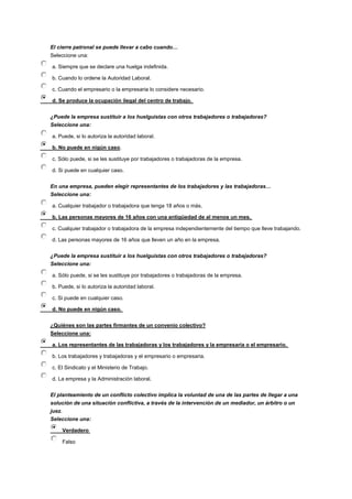 El cierre patronal se puede llevar a cabo cuando…
Seleccione una:
a. Siempre que se declare una huelga indefinida.
b. Cuando lo ordene la Autoridad Laboral.
c. Cuando el empresario o la empresaria lo considere necesario.
d. Se produce la ocupación ilegal del centro de trabajo.
¿Puede la empresa sustituir a los huelguistas con otros trabajadores o trabajadoras?
Seleccione una:
a. Puede, si lo autoriza la autoridad laboral.
b. No puede en nigún caso.
c. Sólo puede, si se les sustituye por trabajadores o trabajadoras de la empresa.
d. Si puede en cualquier caso.
En una empresa, pueden elegir representantes de los trabajadores y las trabajadoras…
Seleccione una:
a. Cualquier trabajador o trabajadora que tenga 18 años o más.
b. Las personas mayores de 16 años con una antigüedad de al menos un mes.
c. Cualquier trabajador o trabajadora de la empresa independientemente del tiempo que lleve trabajando.
d. Las personas mayores de 16 años que lleven un año en la empresa.
¿Puede la empresa sustituir a los huelguistas con otros trabajadores o trabajadoras?
Seleccione una:
a. Sólo puede, si se les sustituye por trabajadores o trabajadoras de la empresa.
b. Puede, si lo autoriza la autoridad laboral.
c. Si puede en cualquier caso.
d. No puede en nigún caso.
¿Quiénes son las partes firmantes de un convenio colectivo?
Seleccione una:
a. Los representantes de las trabajadoras y los trabajadores y la empresaria o el empresario.
b. Los trabajadores y trabajadoras y el empresario o empresaria.
c. El Sindicato y el Ministerio de Trabajo.
d. La empresa y la Administración laboral.
El planteamiento de un conflicto colectivo implica la voluntad de una de las partes de llegar a una
solución de una situación conflictiva, a través de la intervención de un mediador, un árbitro o un
juez.
Seleccione una:
Verdadero
Falso
 