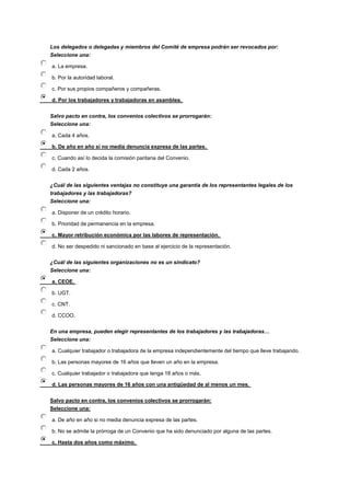 Los delegados o delegadas y miembros del Comité de empresa podrán ser revocados por:
Seleccione una:
a. La empresa.
b. Por la autoridad laboral.
c. Por sus propios compañeros y compañeras.
d. Por los trabajadores y trabajadoras en asamblea.
Salvo pacto en contra, los convenios colectivos se prorrogarán:
Seleccione una:
a. Cada 4 años.
b. De año en año si no media denuncia expresa de las partes.
c. Cuando así lo decida la comisión paritaria del Convenio.
d. Cada 2 años.
¿Cuál de las siguientes ventajas no constituye una garantía de los representantes legales de los
trabajadores y las trabajadoras?
Seleccione una:
a. Disponer de un crédito horario.
b. Prioridad de permanencia en la empresa.
c. Mayor retribución económica por las labores de representación.
d. No ser despedido ni sancionado en base al ejercicio de la representación.
¿Cuál de las siguientes organizaciones no es un sindicato?
Seleccione una:
a. CEOE.
b. UGT.
c. CNT.
d. CCOO.
En una empresa, pueden elegir representantes de los trabajadores y las trabajadoras…
Seleccione una:
a. Cualquier trabajador o trabajadora de la empresa independientemente del tiempo que lleve trabajando.
b. Las personas mayores de 16 años que lleven un año en la empresa.
c. Cualquier trabajador o trabajadora que tenga 18 años o más.
d. Las personas mayores de 16 años con una antigüedad de al menos un mes.
Salvo pacto en contra, los convenios colectivos se prorrogarán:
Seleccione una:
a. De año en año si no media denuncia expresa de las partes.
b. No se admite la prórroga de un Convenio que ha sido denunciado por alguna de las partes.
c. Hasta dos años como máximo.
 