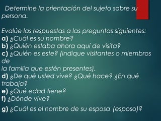 Determine la orientación del sujeto sobre su
persona.
Evalúe las respuestas a las preguntas siguientes:
a) ¿Cuál es su nombre?
b) ¿Quién estaba ahora aquí de visita?
c) ¿Quién es este? (indique visitantes o miembros
de
la familia que estén presentes).
d) ¿De qué usted vive? ¿Qué hace? ¿En qué
trabaja?
e) ¿Qué edad tiene?
f) ¿Dónde vive?
g) ¿Cuál es el nombre de su esposa (esposo)?
 