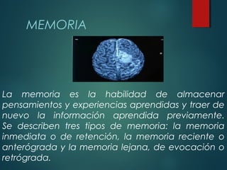 La memoria es la habilidad de almacenar
pensamientos y experiencias aprendidas y traer de
nuevo la información aprendida previamente.
Se describen tres tipos de memoria: la memoria
inmediata o de retención, la memoria reciente o
anterógrada y la memoria lejana, de evocación o
retrógrada.
MEMORIA
 