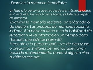 Examine la memoria inmediata:
a) Pida a la persona que recuerde tres números como
el 7, el 0, el 4. Un minuto más tarde, pídale que repita
los números.
Examine la memoria reciente, anterógrada o
de fijación. Las pruebas de memoria reciente
indican si la persona tiene o no la habilidad de
recordar nueva información un tiempo corto
después que esta se presentó.
Pregunte a la persona qué tuvo de desayuno
o preguntas similares de hechos que hayan
ocurrido recientemente, como si alguien vino
a visitarla ese día.
 