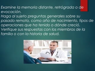 Examine la memoria distante, retrógrada o de
evocación.
Haga al sujeto preguntas generales sobre su
pasado remoto, como año de nacimiento, tipos de
operaciones que ha tenido o dónde creció.
Verifique sus respuestas con los miembros de la
familia o con la historia de salud.
 