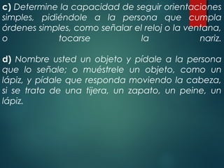 c) Determine la capacidad de seguir orientaciones
simples, pidiéndole a la persona que cumpla
órdenes simples, como señalar el reloj o la ventana,
o tocarse la nariz.
d) Nombre usted un objeto y pídale a la persona
que lo señale; o muéstrele un objeto, como un
lápiz, y pídale que responda moviendo la cabeza,
si se trata de una tijera, un zapato, un peine, un
lápiz.
 