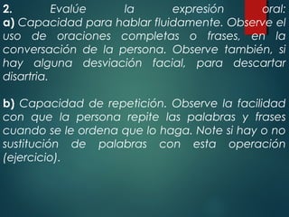 2. Evalúe la expresión oral:
a) Capacidad para hablar fluidamente. Observe el
uso de oraciones completas o frases, en la
conversación de la persona. Observe también, si
hay alguna desviación facial, para descartar
disartria.
b) Capacidad de repetición. Observe la facilidad
con que la persona repite las palabras y frases
cuando se le ordena que lo haga. Note si hay o no
sustitución de palabras con esta operación
(ejercicio).
 