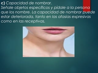c) Capacidad de nombrar.
Señale objetos específicos y pídale a la persona
que los nombre. La capacidad de nombrar puede
estar deteriorada, tanto en las afasias expresivas
como en las receptivas.
 