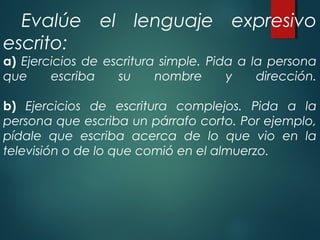Evalúe el lenguaje expresivo
escrito:
a) Ejercicios de escritura simple. Pida a la persona
que escriba su nombre y dirección.
b) Ejercicios de escritura complejos. Pida a la
persona que escriba un párrafo corto. Por ejemplo,
pídale que escriba acerca de lo que vio en la
televisión o de lo que comió en el almuerzo.
 