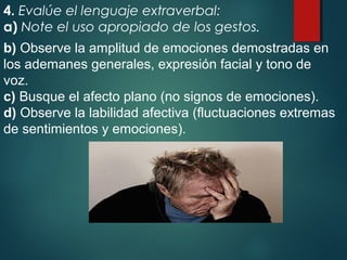 4. Evalúe el lenguaje extraverbal:
a) Note el uso apropiado de los gestos.
b) Observe la amplitud de emociones demostradas en
los ademanes generales, expresión facial y tono de
voz.
c) Busque el afecto plano (no signos de emociones).
d) Observe la labilidad afectiva (fluctuaciones extremas
de sentimientos y emociones).
 