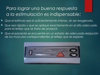 Para lograr una buena respuesta
a la estimulación es indispensable:
 Que el estímulo sea lo suficientemente intenso, sin ser exagerado.
 Que sea rápido y que se aplique exactamente en el sitio adecuado
para el reflejo que se trata de producir.
 Que el paciente se encuentre en un estado de adecuada relajación
de los músculos correspondientes al reflejo que se explore.
 