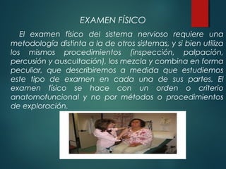 EXAMEN FÍSICO
El examen físico del sistema nervioso requiere una
metodología distinta a la de otros sistemas, y si bien utiliza
los mismos procedimientos (inspección, palpación,
percusión y auscultación), los mezcla y combina en forma
peculiar, que describiremos a medida que estudiemos
este tipo de examen en cada una de sus partes. El
examen físico se hace con un orden o criterio
anatomofuncional y no por métodos o procedimientos
de exploración.
 