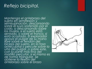 Reflejo bicipital.
Mantenga el antebrazo del
sujeto en semiflexión y
semisupinación, descansando
sobre el suyo sostenido por el
codo, o descansando sobre
los muslos, si el sujeto está
sentado, o sobre el tronco, si
está acostado. El explorador
apoya el pulgar de su mano
libre sobre el tendón del
bíceps del sujeto, en la fosa
antecubital y percute sobre la
uña del pulgar, o sobre este,
con la parte más fina del
martillo percutor, si el mismo es
de forma triangular. Se
obtiene la flexión del
antebrazo sobre el brazo
 