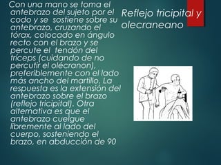 Reflejo tricipital y
olecraneano
Con una mano se toma el
antebrazo del sujeto por el
codo y se sostiene sobre su
antebrazo, cruzando el
tórax, colocado en ángulo
recto con el brazo y se
percute el tendón del
tríceps (cuidando de no
percutir el olécranon),
preferiblemente con el lado
más ancho del martillo. La
respuesta es la extensión del
antebrazo sobre el brazo
(reflejo tricipital). Otra
alternativa es que el
antebrazo cuelgue
libremente al lado del
cuerpo, sosteniendo el
brazo, en abducción de 90
 