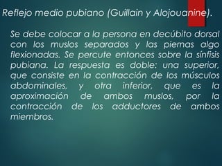 Reflejo medio pubiano (Guillain y Alojouanine).
Se debe colocar a la persona en decúbito dorsal
con los muslos separados y las piernas algo
flexionadas. Se percute entonces sobre la sínfisis
pubiana. La respuesta es doble: una superior,
que consiste en la contracción de los músculos
abdominales, y otra inferior, que es la
aproximación de ambos muslos, por la
contracción de los adductores de ambos
miembros.
 