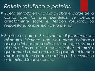 Reflejo rotuliano o patelar.
 Sujeto sentado en una silla o sobre el borde de la
cama, con los pies péndulos. Se percute
directamente sobre el tendón rotuliano. La
respuesta es la extensión de la pierna.
 Sujeto en cama. Se levantan ligeramente los
miembros inferiores con una mano colocada
debajo del hueco poplíteo, se consigue así una
discreta flexión de la pierna sobre el muslo,
quedando la rodilla en alto. Se percute el tendón
rotuliano o tendón del cuádriceps. La respuesta
es la extensión de la pierna.
 