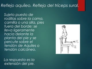 Reflejo aquíleo. Reflejo del tríceps sural.
Sujeto puesto de
rodillas sobre la cama,
camilla o una silla, pies
fuera del borde: se
lleva ligeramente
hacia delante la
planta del pie y se
percute sobre el
tendón de Aquiles o
tendón calcáneo.
La respuesta es la
extensión del pie.
 