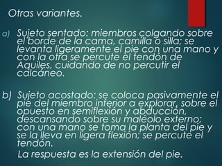 Otras variantes.
a) Sujeto sentado: miembros colgando sobre
el borde de la cama, camilla o silla; se
levanta ligeramente el pie con una mano y
con la otra se percute el tendón de
Aquiles, cuidando de no percutir el
calcáneo.
b) Sujeto acostado: se coloca pasivamente el
pie del miembro inferior a explorar, sobre el
opuesto en semiflexión y abducción,
descansando sobre su maléolo externo;
con una mano se toma la planta del pie y
se la lleva en ligera flexión; se percute el
tendón.
La respuesta es la extensión del pie.
 