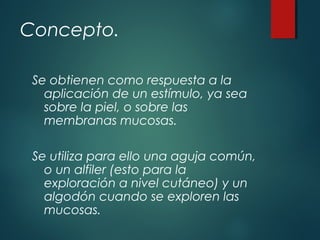 Concepto.
Se obtienen como respuesta a la
aplicación de un estímulo, ya sea
sobre la piel, o sobre las
membranas mucosas.
Se utiliza para ello una aguja común,
o un alfiler (esto para la
exploración a nivel cutáneo) y un
algodón cuando se exploren las
mucosas. 
 