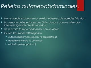 Reflejos cutaneoabdominales.
 No se puede explorar en los sujetos obesos o de paredes flácidas.
 La persona debe estar en decúbito dorsal y con sus miembros
inferiores ligeramente flexionados.
 Se le excita la zona abdominal con un alfiler.
 Existen tres zonas reflexógenas:
 cutaneoabdominal superior (o espigástrica),
 abdominal media (o umbilical)
 e inferior (o hipogástrica)
 