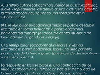 A) El reflejo cutaneoabdominal superior se busca excitando,
suave y rápidamente, de dentro afuera o de fuera adentro,
la pared abdominal, siguiendo una línea paralela al
reborde costal.
B) El reflejo cutaneoabdominal medio se puede descubrir
excitando en forma horizontal la pared abdominal,
partiendo del ombligo (es decir, de dentro afuera) o de
fuera adentro (llegando al ombligo).
C) El reflejo cutaneoabdominal inferior se investiga
excitando la pared abdominal, sobre una línea paralela,
por encima de la línea inguinal (puede ser de dentro afuera
o de fuera adentro).
La respuesta en los tres casos es una contracción de los
músculos abdominales, retracción hacia el mismo lado de
la línea blanca, y retracción del ombligo, igualmente
 