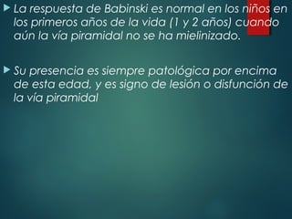  La respuesta de Babinski es normal en los niños en
los primeros años de la vida (1 y 2 años) cuando
aún la vía piramidal no se ha mielinizado.
 Su presencia es siempre patológica por encima
de esta edad, y es signo de lesión o disfunción de
la vía piramidal
 