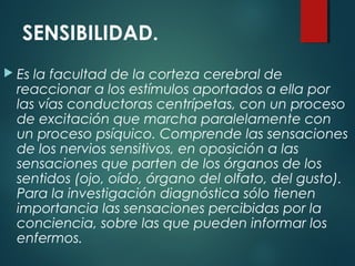 SENSIBILIDAD.
 Es la facultad de la corteza cerebral de
reaccionar a los estímulos aportados a ella por
las vías conductoras centrípetas, con un proceso
de excitación que marcha paralelamente con
un proceso psíquico. Comprende las sensaciones
de los nervios sensitivos, en oposición a las
sensaciones que parten de los órganos de los
sentidos (ojo, oído, órgano del olfato, del gusto).
Para la investigación diagnóstica sólo tienen
importancia las sensaciones percibidas por la
conciencia, sobre las que pueden informar los
enfermos.
 