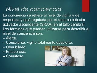 Nivel de conciencia
La conciencia se refiere al nivel de vigilia y de
respuesta y está regulada por el sistema reticular
activador ascendente (SRAA) en el tallo cerebral.
Los términos que pueden utilizarse para describir el
nivel de conciencia son:
– Alerta.
– Consciente, vigil o totalmente despierto.
– Obnubilado.
– Estuporoso.
– Comatoso.
 