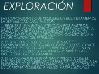 EXPLORACIÓN
LAS CONDICIONES QUE REQUIERE UN BUEN EXAMEN DE
LA SENSIBILIDAD OBJETIVA SON:
1. REQUERIR UNA BUENA ATENCIÓN POR PARTE DEL
SUJETO EXPLORADO, EXPLICÁNDOLE PREVIAMENTE LA
FORMA EN QUE DEBERÁ CONTESTAR TAN PRONTO
COMO EXPERIMENTE LA SENSACIÓN CONSECUTIVA A
LA APLICACIÓN DEL ESTÍMULO.
2. EL SUJETO NO DEBE VER LO QUE HACE EL
EXAMINADOR AL EXPLORARLO. PARA ELLO SE LE HACE
CERRAR LOS OJOS O SE LE CUBRE LA VISTA CON UN
PAÑUELO, O BIEN SE LE ORDENA QUE MIRE EL LADO
OPUESTO AL QUE SE EXAMINA.
3. EL EXPLORADOR DEBERÁ TENER PRESENTE QUE EL
ESTUDIO DE LA SENSIBILIDAD FATIGA RÁPIDAMENTE A LA
PERSONA, Y QUE, POR LO TANTO, UN ESTUDIO PROLIJO
DE LA MISMA REQUIERE, A VECES, VARIAS SESIONES
 
