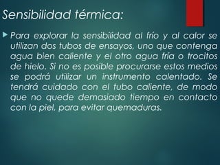 Sensibilidad térmica:
 Para explorar la sensibilidad al frío y al calor se
utilizan dos tubos de ensayos, uno que contenga
agua bien caliente y el otro agua fría o trocitos
de hielo. Si no es posible procurarse estos medios
se podrá utilizar un instrumento calentado. Se
tendrá cuidado con el tubo caliente, de modo
que no quede demasiado tiempo en contacto
con la piel, para evitar quemaduras.
 