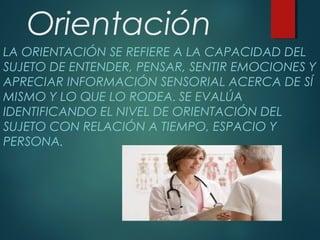Orientación
LA ORIENTACIÓN SE REFIERE A LA CAPACIDAD DEL
SUJETO DE ENTENDER, PENSAR, SENTIR EMOCIONES Y
APRECIAR INFORMACIÓN SENSORIAL ACERCA DE SÍ
MISMO Y LO QUE LO RODEA. SE EVALÚA
IDENTIFICANDO EL NIVEL DE ORIENTACIÓN DEL
SUJETO CON RELACIÓN A TIEMPO, ESPACIO Y
PERSONA.
 